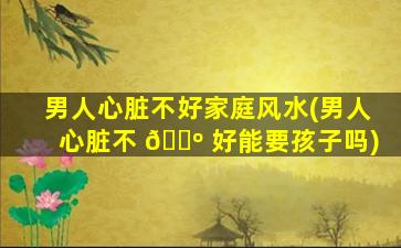 男人心脏不好家庭风水(男人心脏不 🌺 好能要孩子吗)